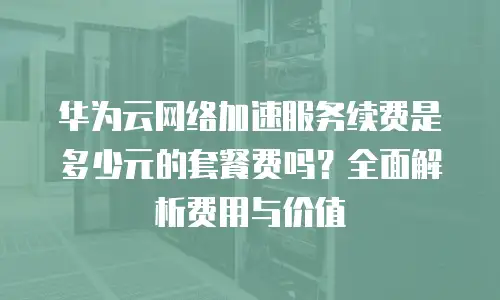 华为云网络加速服务续费是多少元的套餐费吗？全面解析费用与价值