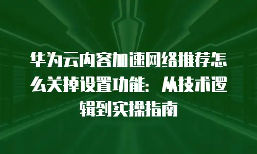 华为云内容加速网络推荐怎么关掉设置功能：从技术逻辑到实操指南