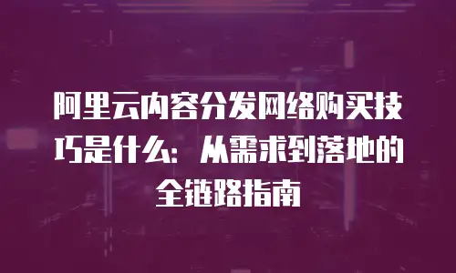 阿里云内容分发网络购买技巧是什么：从需求到落地的全链路指南