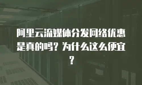 阿里云流媒体分发网络优惠是真的吗？为什么这么便宜？