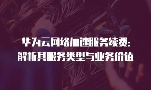 华为云网络加速服务续费：解析其服务类型与业务价值