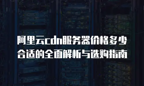 阿里云cdn服务器价格多少合适的全面解析与选购指南