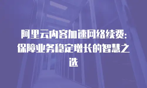 阿里云内容加速网络续费：保障业务稳定增长的智慧之选