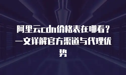 阿里云cdn价格表在哪看？一文详解官方渠道与代理优势