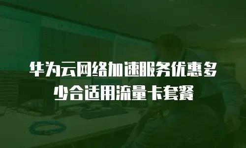 华为云网络加速服务优惠多少合适用流量卡套餐