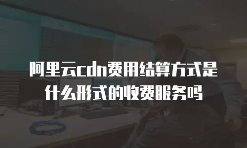 阿里云cdn费用结算方式是什么形式的收费服务吗