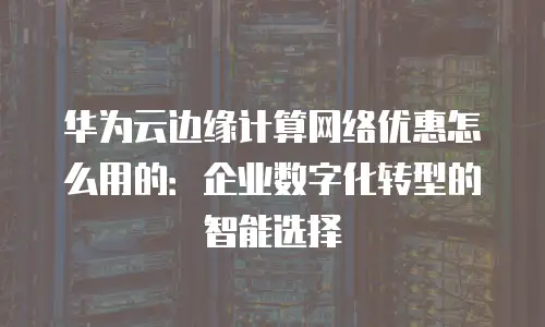 华为云边缘计算网络优惠怎么用的：企业数字化转型的智能选择