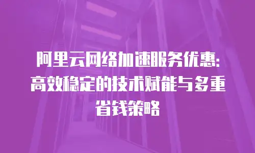 阿里云网络加速服务优惠：高效稳定的技术赋能与多重省钱策略