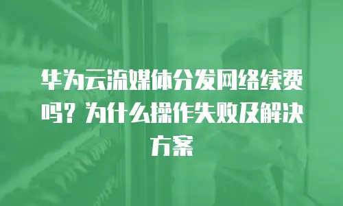 华为云流媒体分发网络续费吗？为什么操作失败及解决方案