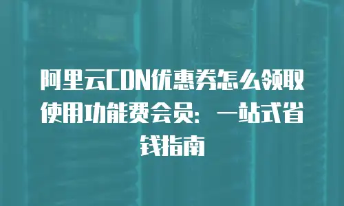 阿里云CDN优惠券怎么领取使用功能费会员：一站式省钱指南