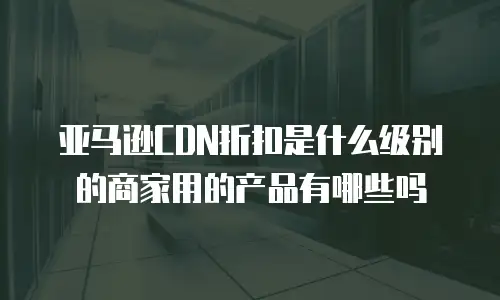 亚马逊CDN折扣是什么级别的商家用的产品有哪些吗