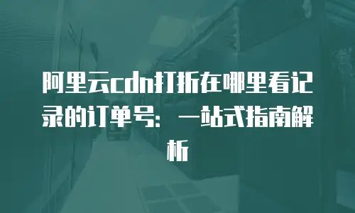 阿里云cdn打折在哪里看记录的订单号：一站式指南解析
