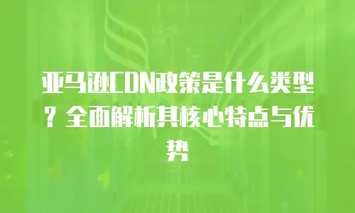 亚马逊CDN政策是什么类型？全面解析其核心特点与优势