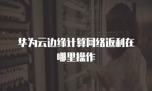 华为云边缘计算网络返利在哪里操作