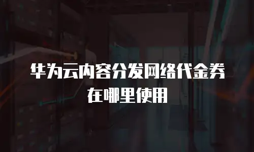 华为云内容分发网络代金券在哪里使用