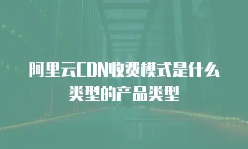 阿里云CDN收费模式是什么类型的产品类型