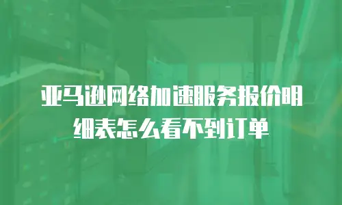 亚马逊网络加速服务报价明细表怎么看不到订单