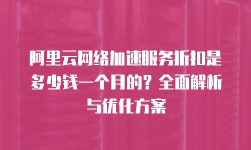 阿里云网络加速服务折扣是多少钱一个月的？全面解析与优化方案
