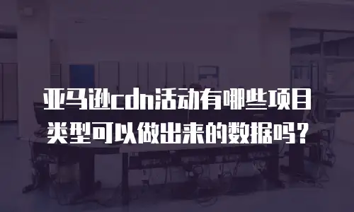 亚马逊cdn活动有哪些项目类型可以做出来的数据吗？