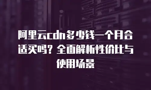 阿里云cdn多少钱一个月合适买吗？全面解析性价比与使用场景