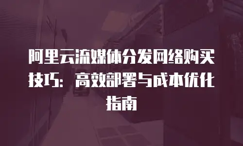 阿里云流媒体分发网络购买技巧：高效部署与成本优化指南