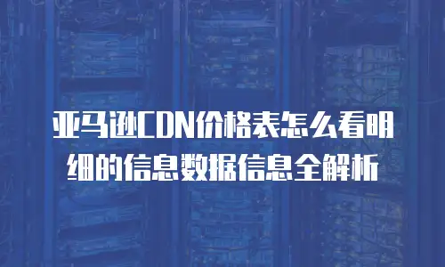 亚马逊CDN价格表怎么看明细的信息数据信息全解析