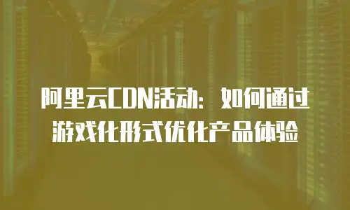 阿里云CDN活动：如何通过游戏化形式优化产品体验