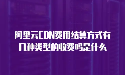 阿里云CDN费用结算方式有几种类型的收费吗是什么