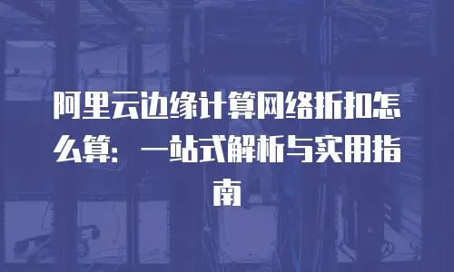 阿里云边缘计算网络折扣怎么算：一站式解析与实用指南