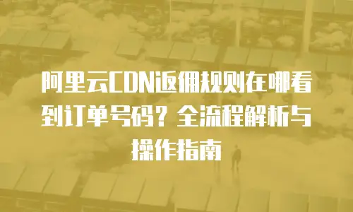 阿里云CDN返佣规则在哪看到订单号码？全流程解析与操作指南
