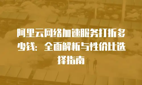 阿里云网络加速服务打折多少钱：全面解析与性价比选择指南