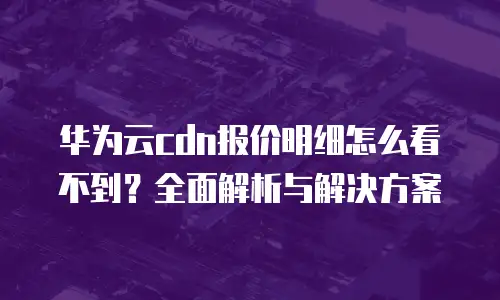 华为云cdn报价明细怎么看不到？全面解析与解决方案