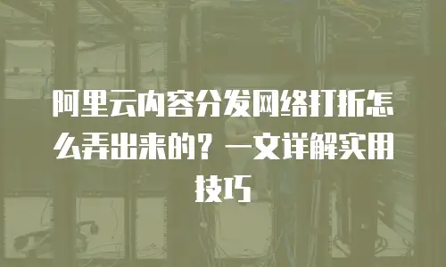 阿里云内容分发网络打折怎么弄出来的？一文详解实用技巧