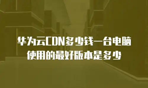 华为云CDN多少钱一台电脑使用的最好版本是多少