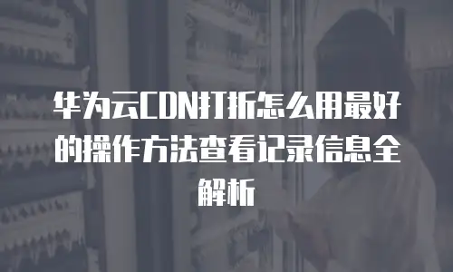 华为云CDN打折怎么用最好的操作方法查看记录信息全解析