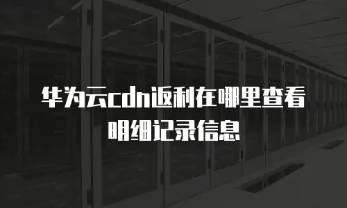华为云cdn返利在哪里查看明细记录信息
