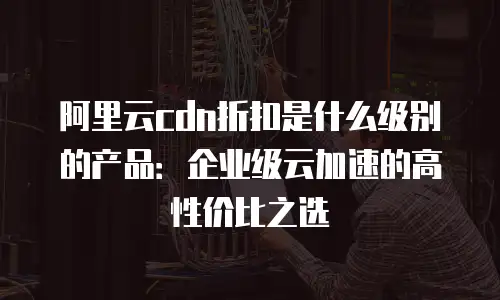 阿里云cdn折扣是什么级别的产品：企业级云加速的高性价比之选