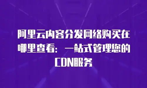 阿里云内容分发网络购买在哪里查看：一站式管理您的CDN服务
