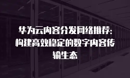 华为云内容分发网络推荐：构建高效稳定的数字内容传输生态