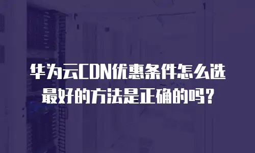华为云CDN优惠条件怎么选最好的方法是正确的吗？