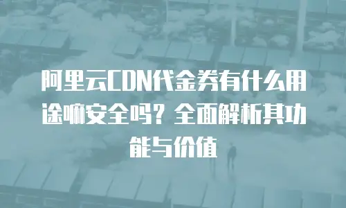 阿里云CDN代金券有什么用途嘛安全吗？全面解析其功能与价值