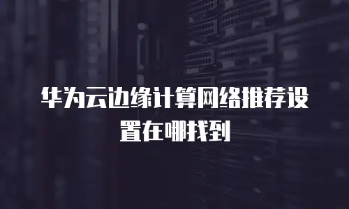 华为云边缘计算网络推荐设置在哪找到