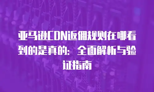 亚马逊CDN返佣规则在哪看到的是真的：全面解析与验证指南
