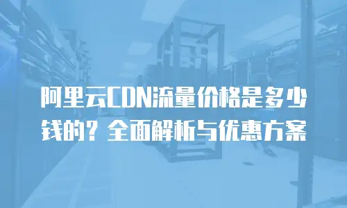 阿里云CDN流量价格是多少钱的？全面解析与优惠方案