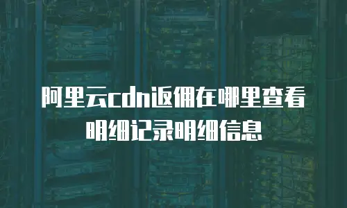 阿里云cdn返佣在哪里查看明细记录明细信息