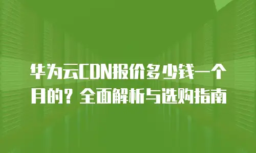 华为云CDN报价多少钱一个月的？全面解析与选购指南