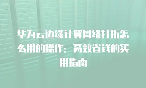 华为云边缘计算网络打折怎么用的操作：高效省钱的实用指南