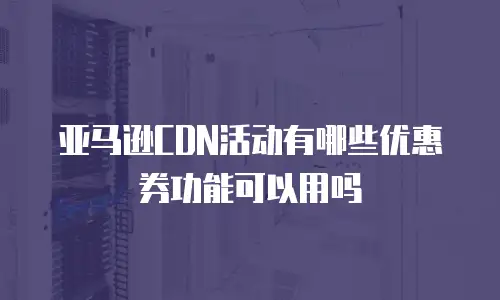 亚马逊CDN活动有哪些优惠券功能可以用吗