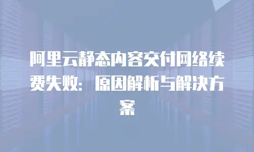 阿里云静态内容交付网络续费失败：原因解析与解决方案