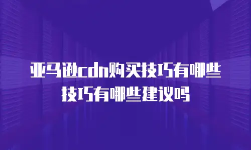 亚马逊cdn购买技巧有哪些技巧有哪些建议吗